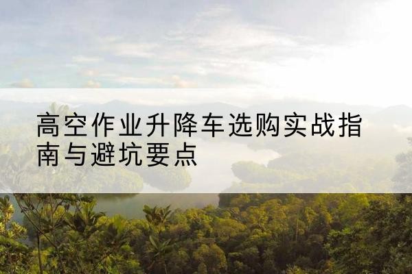 和县升降车怎么选-高空作业升降车选购实战指南与避坑要点