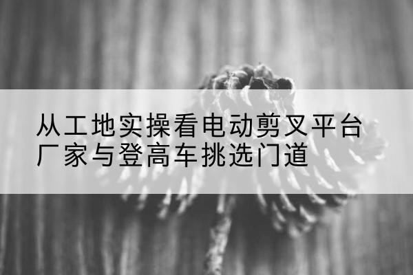 和县电动剪叉升降平台厂家-从工地实操看电动剪叉平台厂家与登高车挑选门道