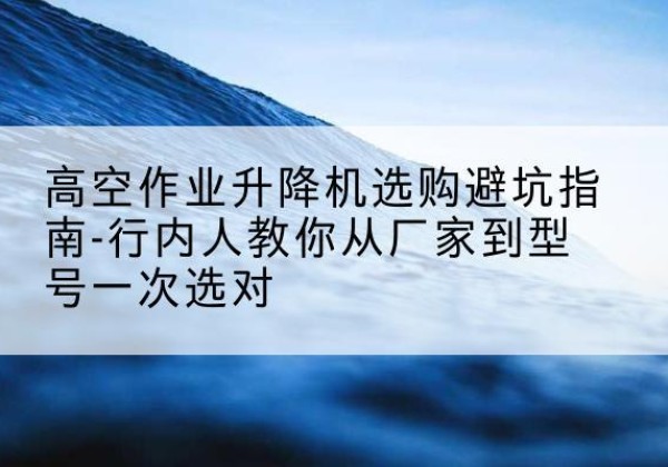 和县升降平台厂家-高空作业升降机选购避坑指南-行内人教你从厂家到型号一次选对