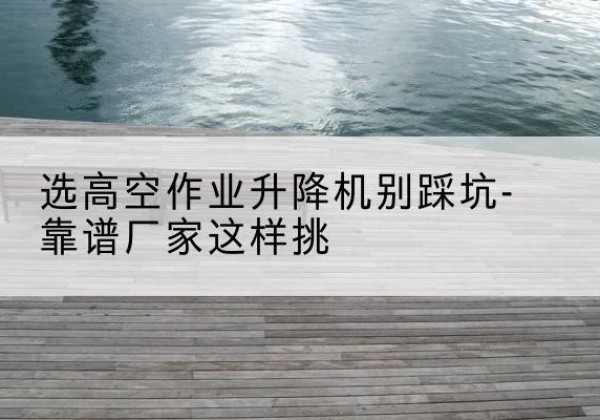 和县剪叉式升降机厂家-选高空作业升降机别踩坑-靠谱厂家这样挑
