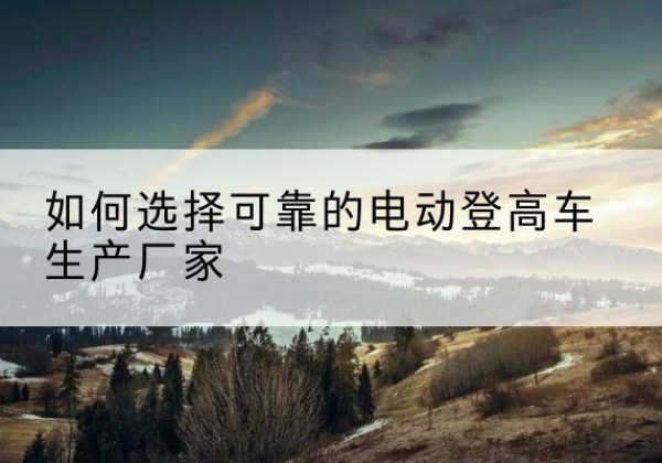 和县电动登高车厂家-如何选择可靠的电动登高车生产厂家