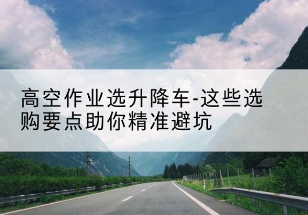 和县升降车厂家-高空作业选升降车-这些选购要点助你*避坑