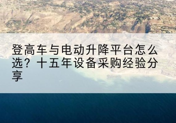 和县登高车厂家厂家-登高车与电动升降平台怎么选？十五年设备采购经验分享