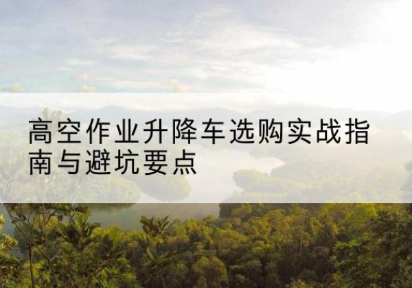 和县升降车怎么选-高空作业升降车选购实战指南与避坑要点
