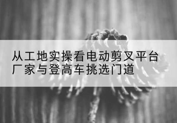 和县电动剪叉升降平台厂家-从工地实操看电动剪叉平台厂家与登高车挑选门道