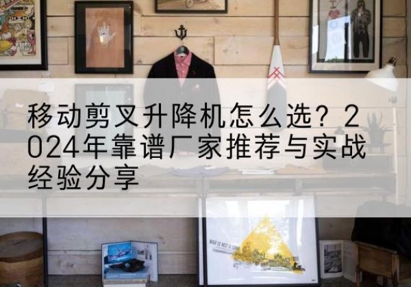 和县升降平台厂家推荐-移动剪叉升降机怎么选？2024年靠谱厂家推荐与实战经验分享