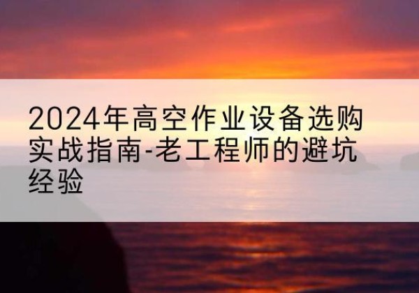 和县高空作业升降机厂家推荐-2024年高空作业设备选购实战指南-老工程师的避坑经验